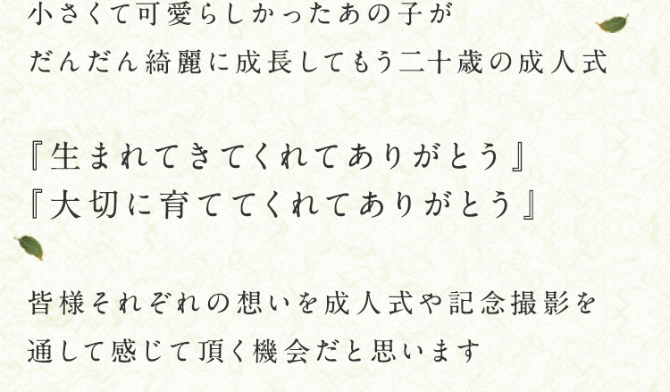 小さくて可愛らしかったあの子がだんだん綺麗に成長してもう二十歳の成人式　『生まれてきてくれてありがとう』『大切に育ててくれてありがとう』　皆様それぞれの想いを成人式や記念撮影を通して感じて頂く機会だと思います