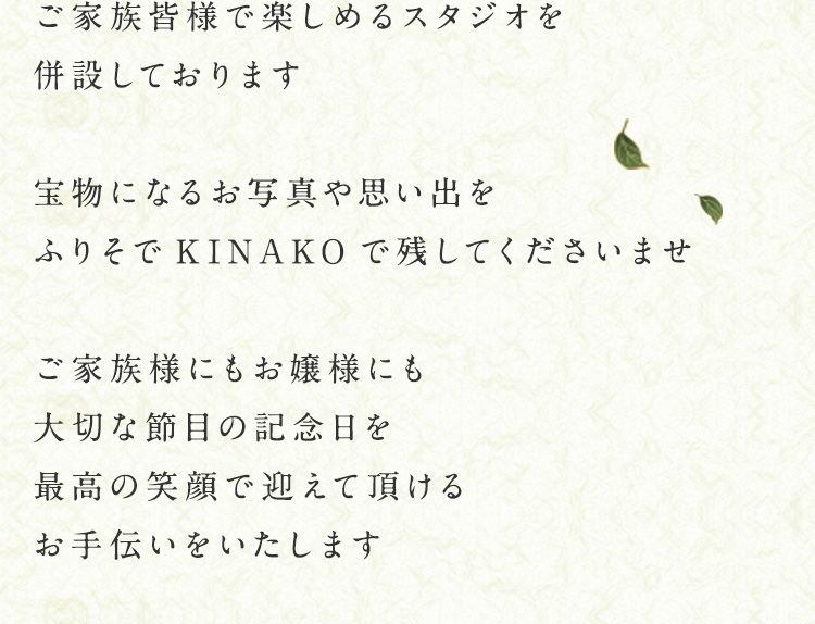 ご家族皆様で楽しめるスタジオを併設しております　宝物になるお写真や思い出をふりそでKINAKOで残してくださいませ　ご家族様にもお嬢様にも大切な節目の記念日を最高の笑顔で迎えて頂けるお手伝いをいたします